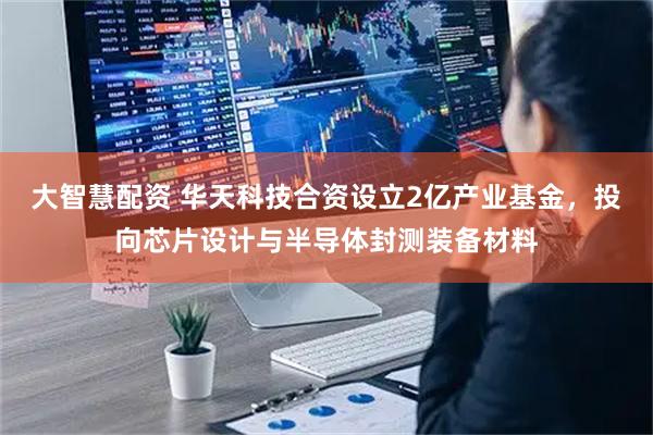 大智慧配资 华天科技合资设立2亿产业基金，投向芯片设计与半导体封测装备材料