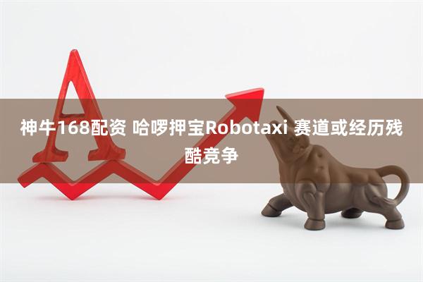 神牛168配资 哈啰押宝Robotaxi 赛道或经历残酷竞争