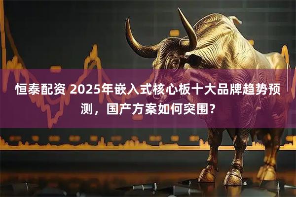 恒泰配资 2025年嵌入式核心板十大品牌趋势预测，国产方案如何突围？