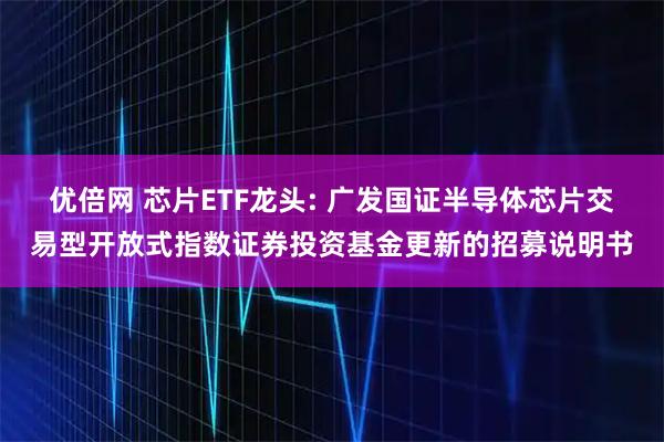 优倍网 芯片ETF龙头: 广发国证半导体芯片交易型开放式指数证券投资基金更新的招募说明书