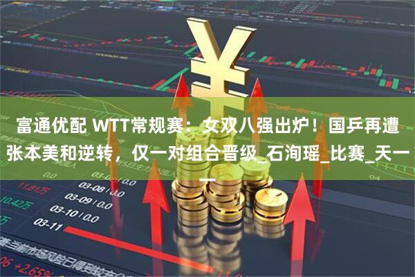 富通优配 WTT常规赛：女双八强出炉！国乒再遭张本美和逆转，仅一对组合晋级_石洵瑶_比赛_天一