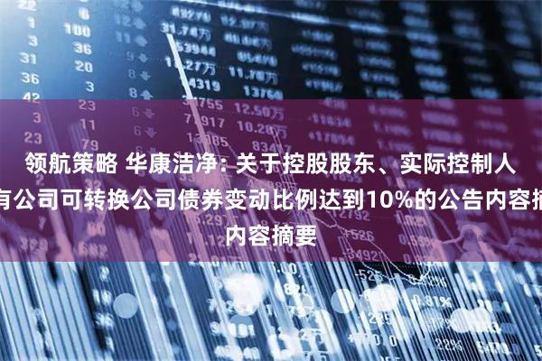 领航策略 华康洁净: 关于控股股东、实际控制人持有公司可转换公司债券变动比例达到10%的公告内容摘要