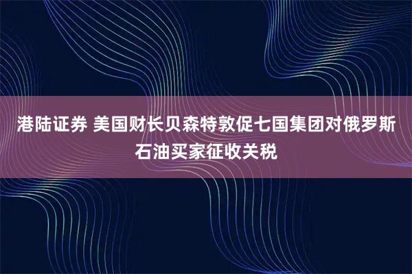 港陆证券 美国财长贝森特敦促七国集团对俄罗斯石油买家征收关税