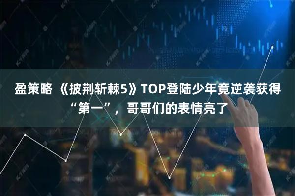 盈策略 《披荆斩棘5》TOP登陆少年竟逆袭获得“第一”，哥哥们的表情亮了
