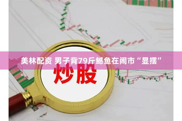 美林配资 男子背79斤鳡鱼在闹市“显摆”